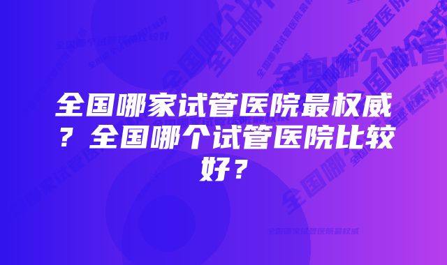 全国哪家试管医院最权威？全国哪个试管医院比较好？