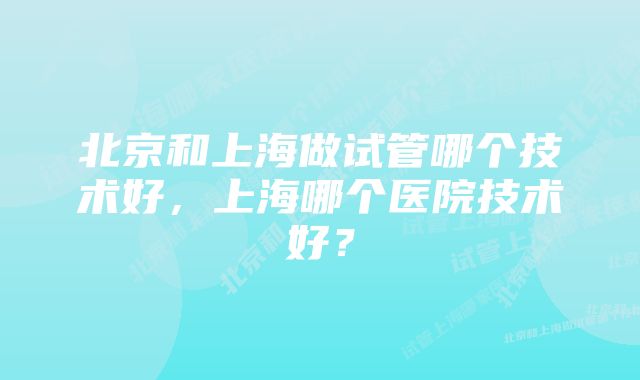 北京和上海做试管哪个技术好，上海哪个医院技术好？