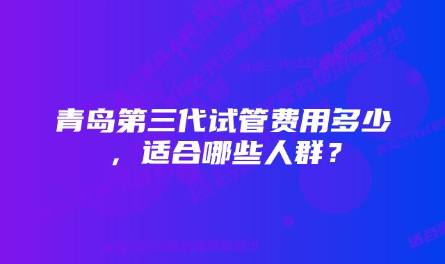 青岛第三代试管费用多少，适合哪些人群？