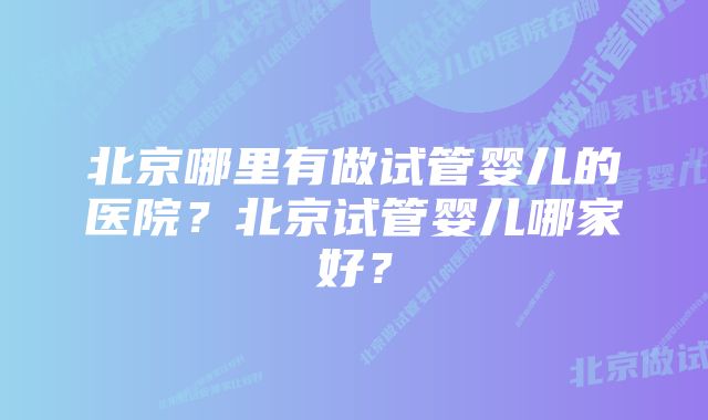 北京哪里有做试管婴儿的医院？北京试管婴儿哪家好？