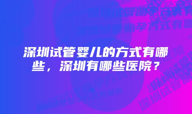 深圳试管婴儿的方式有哪些，深圳有哪些医院？