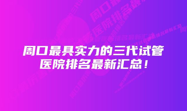 周口最具实力的三代试管医院排名最新汇总！