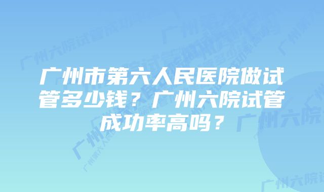 广州市第六人民医院做试管多少钱？广州六院试管成功率高吗？