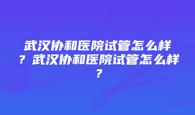 武汉协和医院试管怎么样？武汉协和医院试管怎么样？