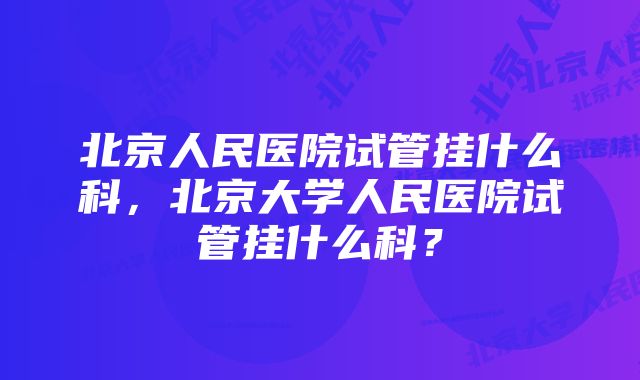 北京人民医院试管挂什么科，北京大学人民医院试管挂什么科？