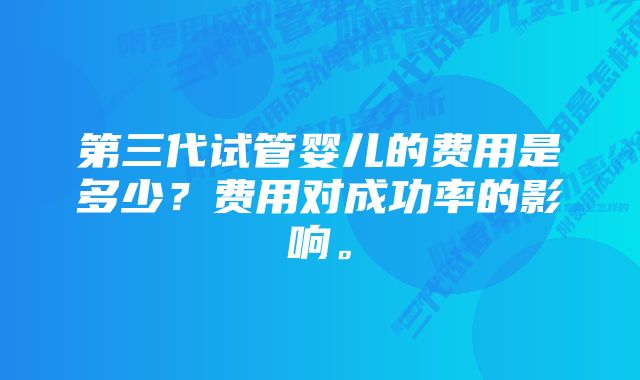 第三代试管婴儿的费用是多少？费用对成功率的影响。