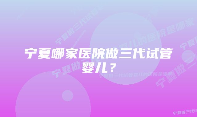 宁夏哪家医院做三代试管婴儿？