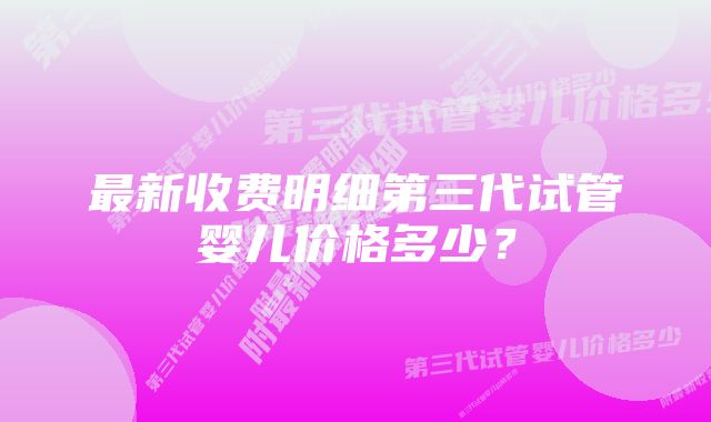 最新收费明细第三代试管婴儿价格多少？