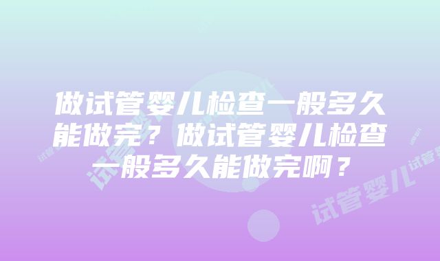 做试管婴儿检查一般多久能做完？做试管婴儿检查一般多久能做完啊？