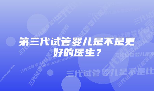 第三代试管婴儿是不是更好的医生？