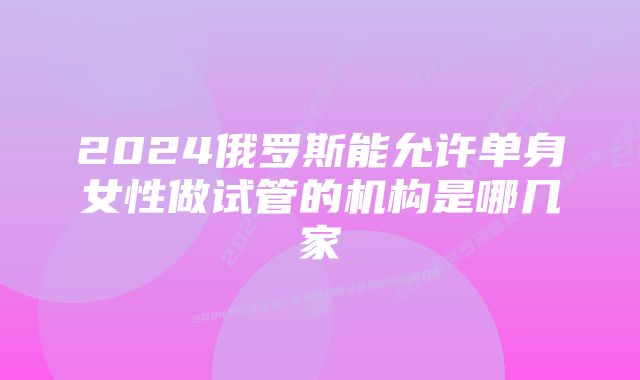 2024俄罗斯能允许单身女性做试管的机构是哪几家