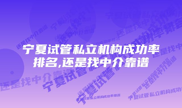 宁夏试管私立机构成功率排名,还是找中介靠谱