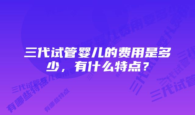 三代试管婴儿的费用是多少，有什么特点？