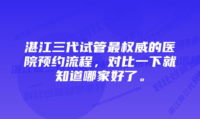 湛江三代试管最权威的医院预约流程，对比一下就知道哪家好了。