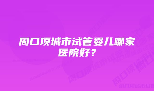 周口项城市试管婴儿哪家医院好？