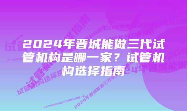 2024年晋城能做三代试管机构是哪一家？试管机构选择指南