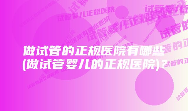 做试管的正规医院有哪些(做试管婴儿的正规医院)？