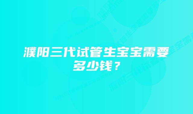 濮阳三代试管生宝宝需要多少钱？