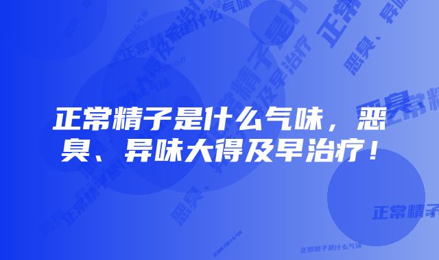 正常精子是什么气味，恶臭、异味大得及早治疗！