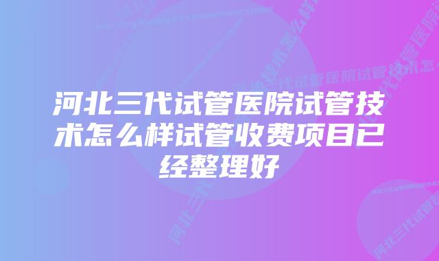 河北三代试管医院试管技术怎么样试管收费项目已经整理好