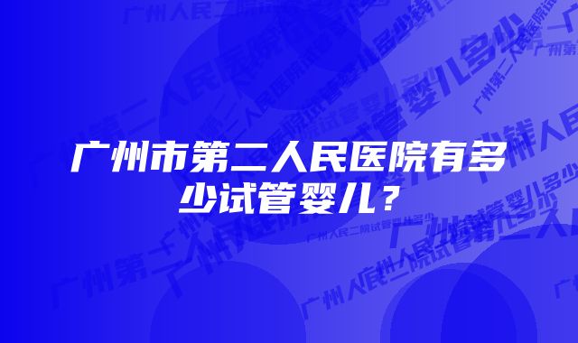 广州市第二人民医院有多少试管婴儿？