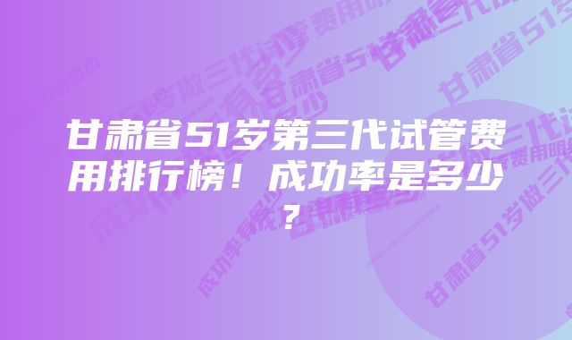 甘肃省51岁第三代试管费用排行榜！成功率是多少？