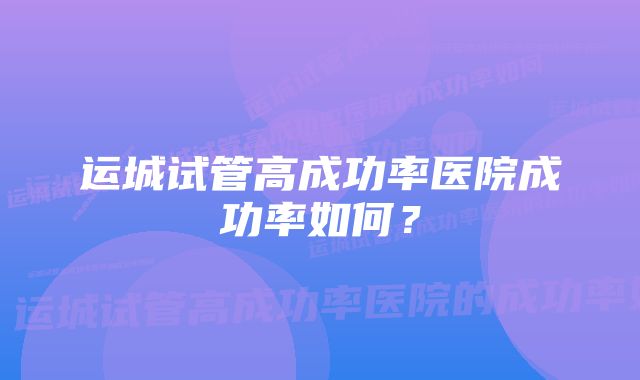 运城试管高成功率医院成功率如何？