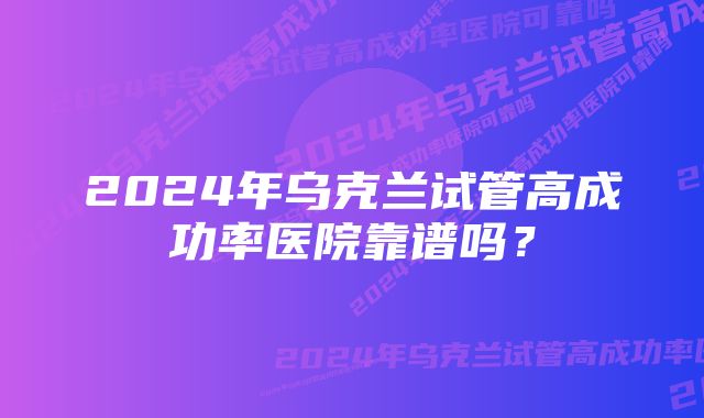 2024年乌克兰试管高成功率医院靠谱吗？