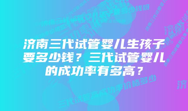 济南三代试管婴儿生孩子要多少钱？三代试管婴儿的成功率有多高？