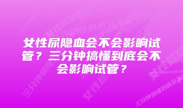 女性尿隐血会不会影响试管？三分钟搞懂到底会不会影响试管？