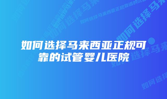 如何选择马来西亚正规可靠的试管婴儿医院