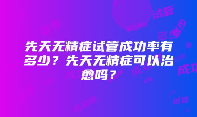 先天无精症试管成功率有多少？先天无精症可以治愈吗？