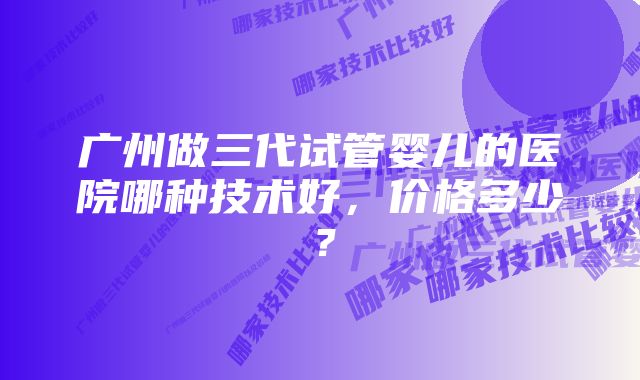 广州做三代试管婴儿的医院哪种技术好，价格多少？