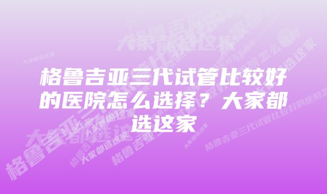 格鲁吉亚三代试管比较好的医院怎么选择？大家都选这家