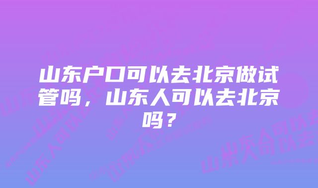 山东户口可以去北京做试管吗，山东人可以去北京吗？