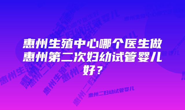 惠州生殖中心哪个医生做惠州第二次妇幼试管婴儿好？