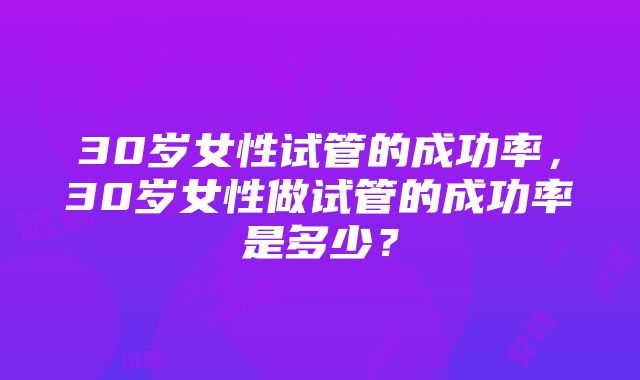 30岁女性试管的成功率，30岁女性做试管的成功率是多少？