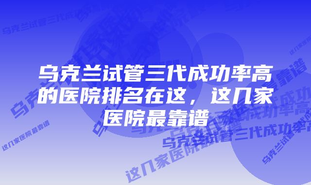 乌克兰试管三代成功率高的医院排名在这，这几家医院最靠谱