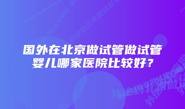 国外在北京做试管做试管婴儿哪家医院比较好？