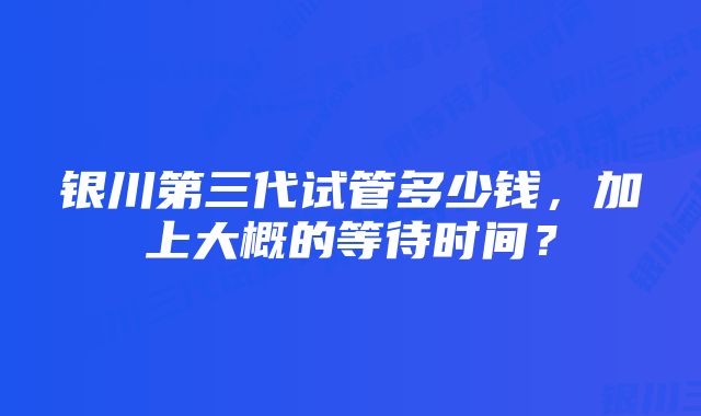 银川第三代试管多少钱，加上大概的等待时间？