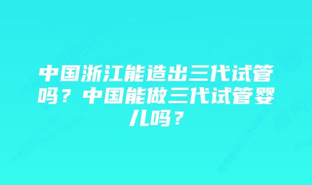 中国浙江能造出三代试管吗？中国能做三代试管婴儿吗？