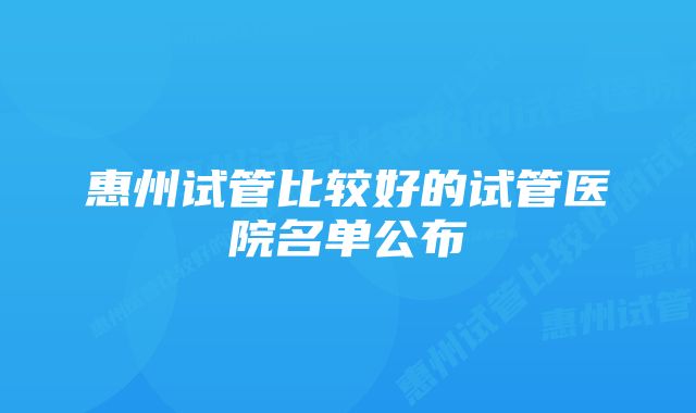 惠州试管比较好的试管医院名单公布