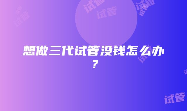 想做三代试管没钱怎么办？