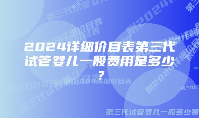 2024详细价目表第三代试管婴儿一般费用是多少？