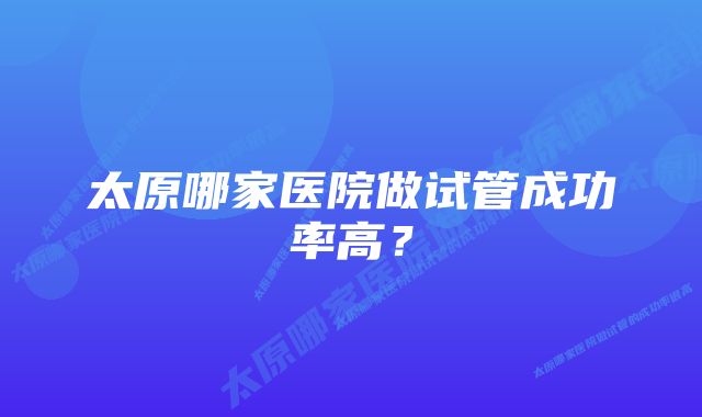 太原哪家医院做试管成功率高？