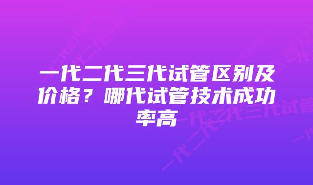 一代二代三代试管区别及价格？哪代试管技术成功率高