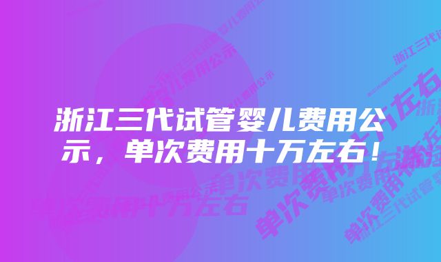 浙江三代试管婴儿费用公示，单次费用十万左右！