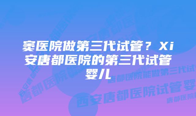 窦医院做第三代试管？Xi安唐都医院的第三代试管婴儿