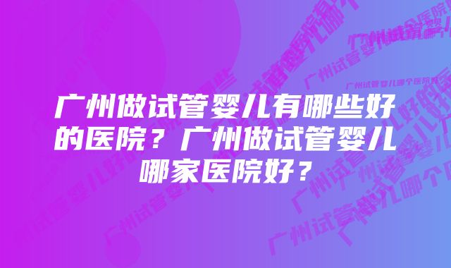 广州做试管婴儿有哪些好的医院？广州做试管婴儿哪家医院好？