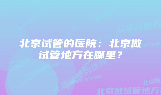 北京试管的医院：北京做试管地方在哪里？